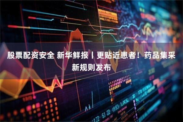 股票配资安全 新华鲜报丨更贴近患者！药品集采新规则发布