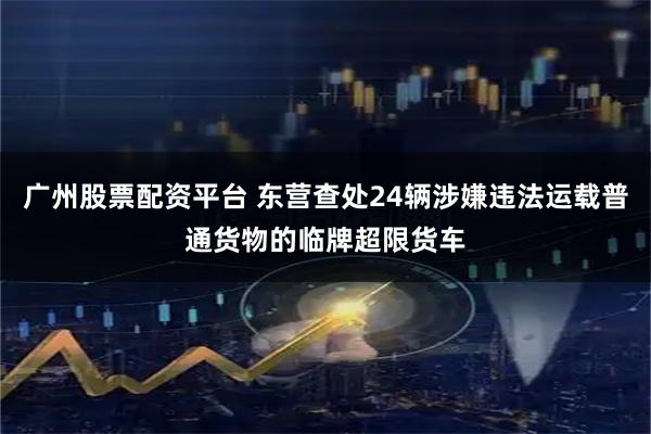 广州股票配资平台 东营查处24辆涉嫌违法运载普通货物的临牌超限货车