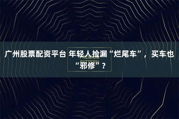 广州股票配资平台 年轻人捡漏“烂尾车”，买车也“邪修”？