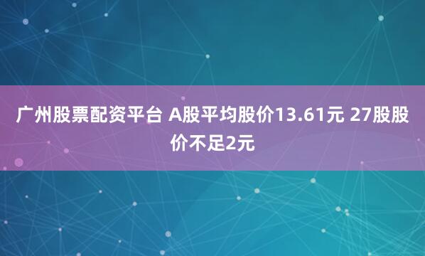 广州股票配资平台 A股平均股价13.61元 27股股价不足2元