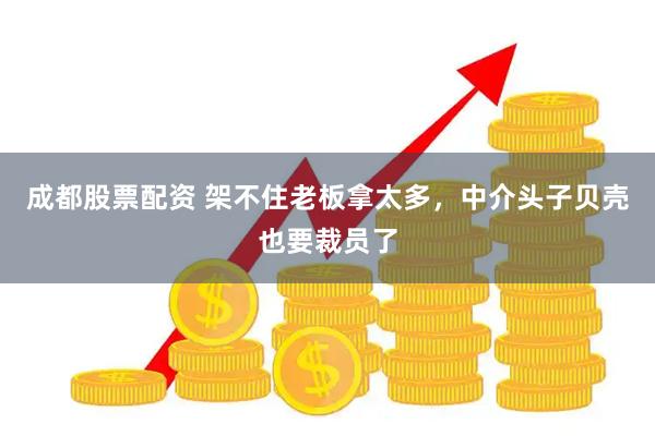 成都股票配资 架不住老板拿太多，中介头子贝壳也要裁员了