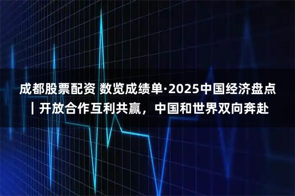 成都股票配资 数览成绩单·2025中国经济盘点｜开放合作互利共赢，中国和世界双向奔赴