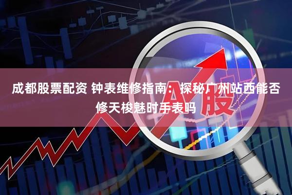 成都股票配资 钟表维修指南：探秘广州站西能否修天梭魅时手表吗