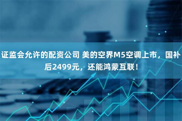 证监会允许的配资公司 美的空界M5空调上市，国补后2499元，还能鸿蒙互联！