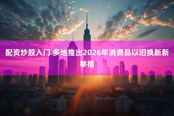 配资炒股入门 多地推出2026年消费品以旧换新新举措