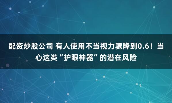 配资炒股公司 有人使用不当视力骤降到0.6！当心这类“护眼神器”的潜在风险