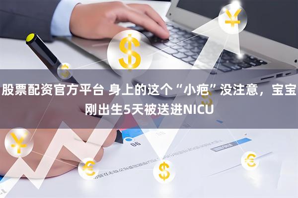 股票配资官方平台 身上的这个“小疤”没注意，宝宝刚出生5天被送进NICU