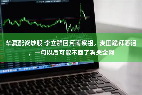 华夏配资炒股 李立群回河南祭祖，麦田跪拜落泪，一句以后可能不回了看哭全网