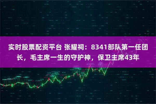 实时股票配资平台 张耀祠：8341部队第一任团长，毛主席一生的守护神，保卫主席43年