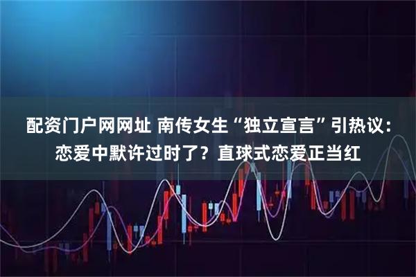 配资门户网网址 南传女生“独立宣言”引热议：恋爱中默许过时了？直球式恋爱正当红