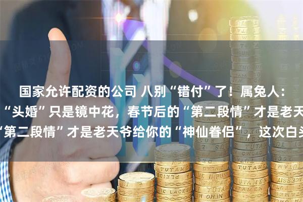 国家允许配资的公司 八别“错付”了！属兔人：“双情线”缠绕命盘，“头婚”只是镜中花，春节后的“第二段情”才是老天爷给你的“神仙眷侣”，这次白头偕老