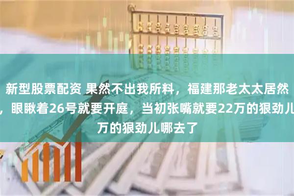 新型股票配资 果然不出我所料，福建那老太太居然撤诉了，眼瞅着26号就要开庭，当初张嘴就要22万的狠劲儿哪去了