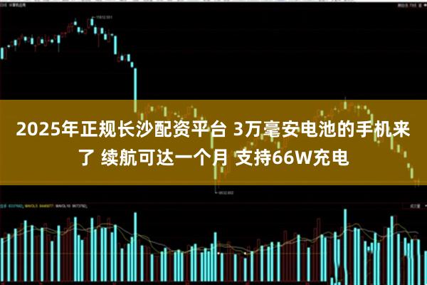 2025年正规长沙配资平台 3万毫安电池的手机来了 续航可达一个月 支持66W充电