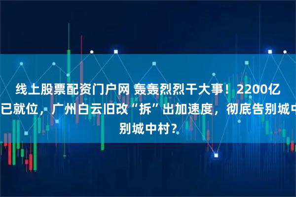 线上股票配资门户网 轰轰烈烈干大事！2200亿资金已就位，广州白云旧改“拆”出加速度，彻底告别城中村？