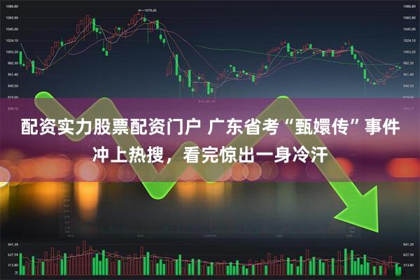 配资实力股票配资门户 广东省考“甄嬛传”事件冲上热搜，看完惊出一身冷汗
