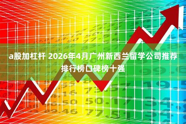a股加杠杆 2026年4月广州新西兰留学公司推荐排行榜口碑榜十强