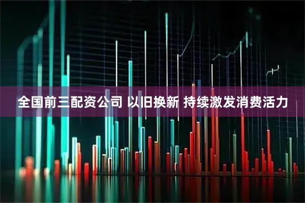 全国前三配资公司 以旧换新 持续激发消费活力