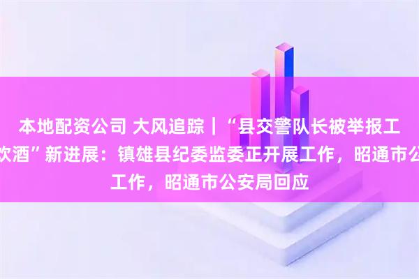 本地配资公司 大风追踪｜“县交警队长被举报工作日KTV饮酒”新进展：镇雄县纪委监委正开展工作，昭通市公安局回应