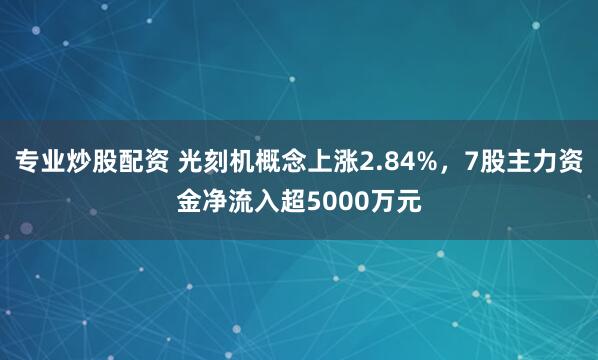 专业炒股配资 光刻机概念上涨2.84%，7股主力资金净流入超5000万元