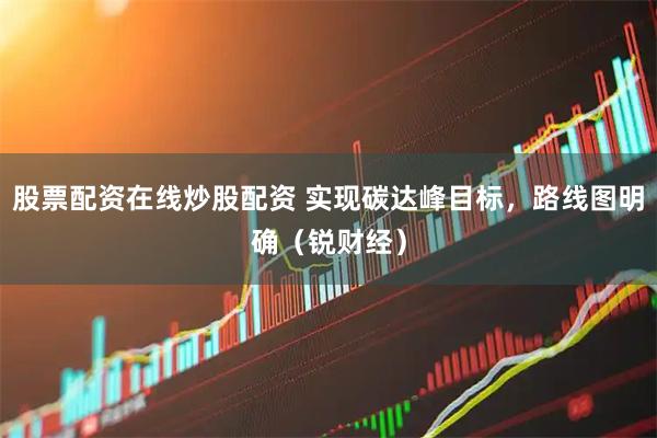 股票配资在线炒股配资 实现碳达峰目标，路线图明确（锐财经）