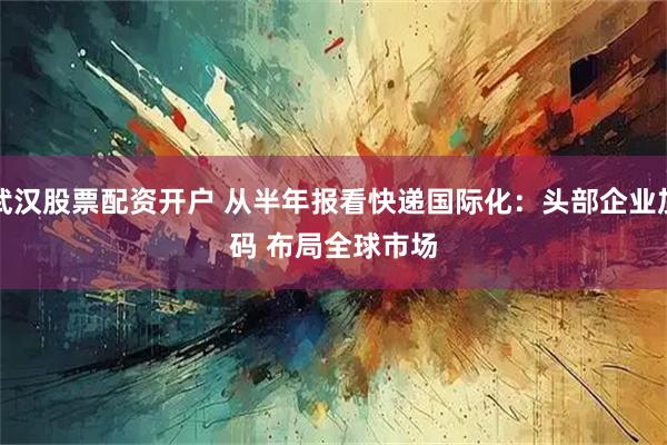 武汉股票配资开户 从半年报看快递国际化：头部企业加码 布局全球市场