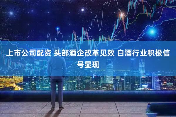 上市公司配资 头部酒企改革见效 白酒行业积极信号显现